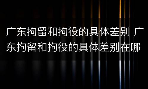 广东拘留和拘役的具体差别 广东拘留和拘役的具体差别在哪