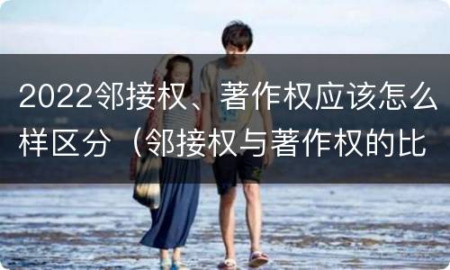 2022邻接权、著作权应该怎么样区分（邻接权与著作权的比较）