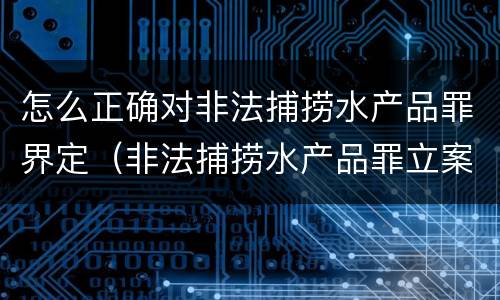 怎么正确对非法捕捞水产品罪界定（非法捕捞水产品罪立案标准、量刑）