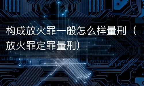 构成放火罪一般怎么样量刑（放火罪定罪量刑）