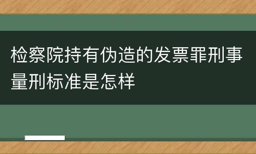 检察院持有伪造的发票罪刑事量刑标准是怎样