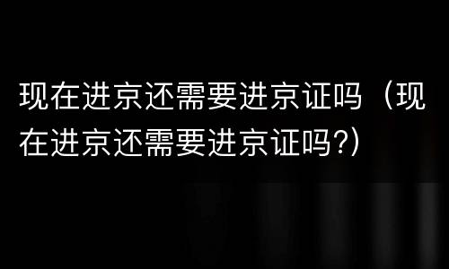 现在进京还需要进京证吗（现在进京还需要进京证吗?）