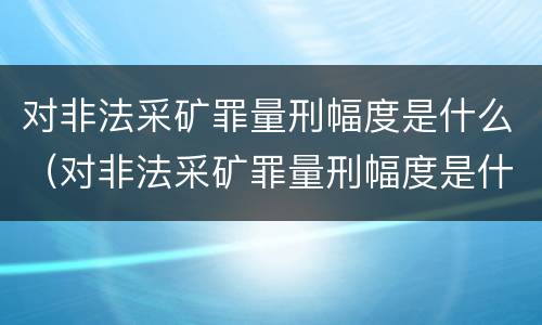对非法采矿罪量刑幅度是什么（对非法采矿罪量刑幅度是什么意思）