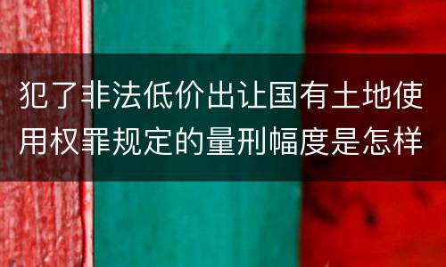 犯了非法低价出让国有土地使用权罪规定的量刑幅度是怎样的