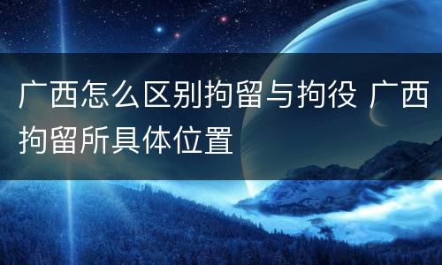 广西怎么区别拘留与拘役 广西拘留所具体位置