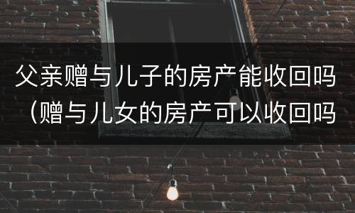 父亲赠与儿子的房产能收回吗（赠与儿女的房产可以收回吗）