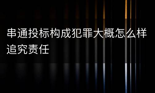 串通投标构成犯罪大概怎么样追究责任