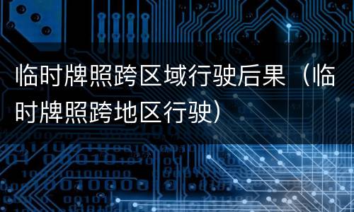 临时牌照跨区域行驶后果（临时牌照跨地区行驶）