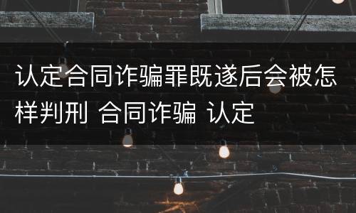 认定合同诈骗罪既遂后会被怎样判刑 合同诈骗 认定