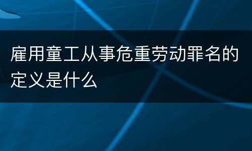 雇用童工从事危重劳动罪名的定义是什么