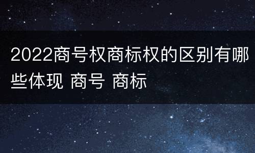 2022商号权商标权的区别有哪些体现 商号 商标