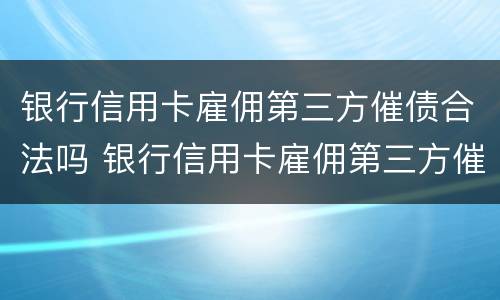 银行信用卡雇佣第三方催债合法吗 银行信用卡雇佣第三方催债合法吗知乎