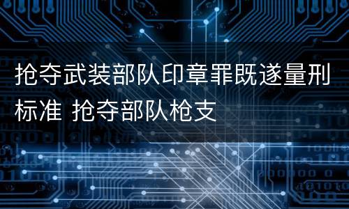 抢夺武装部队印章罪既遂量刑标准 抢夺部队枪支