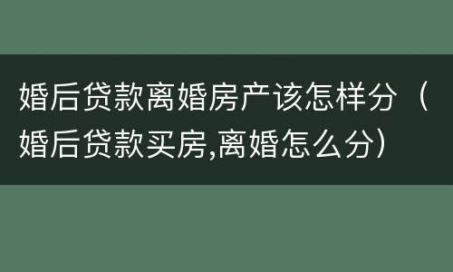 婚后贷款离婚房产该怎样分（婚后贷款买房,离婚怎么分）