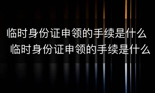 临时身份证申领的手续是什么 临时身份证申领的手续是什么样