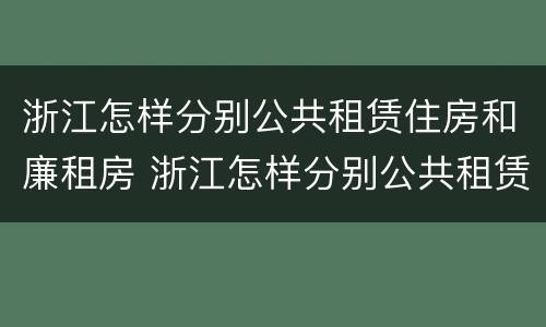 浙江怎样分别公共租赁住房和廉租房 浙江怎样分别公共租赁住房和廉租房的区别