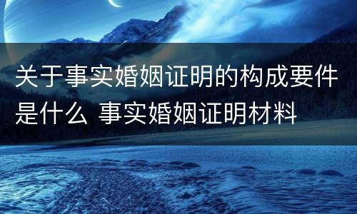 关于事实婚姻证明的构成要件是什么 事实婚姻证明材料