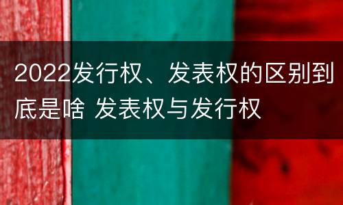 2022发行权、发表权的区别到底是啥 发表权与发行权