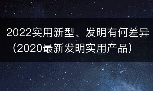 2022实用新型、发明有何差异（2020最新发明实用产品）