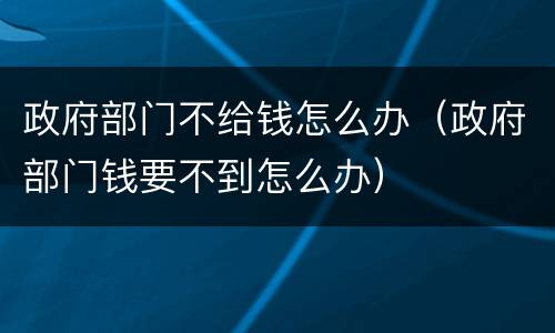 政府部门不给钱怎么办（政府部门钱要不到怎么办）