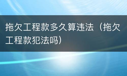 拖欠工程款多久算违法（拖欠工程款犯法吗）