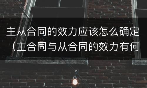 主从合同的效力应该怎么确定（主合同与从合同的效力有何关联）