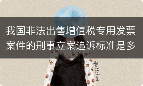 我国非法出售增值税专用发票案件的刑事立案追诉标准是多少