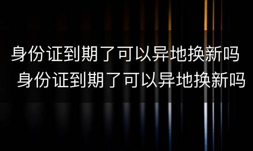 身份证到期了可以异地换新吗 身份证到期了可以异地换新吗要多久