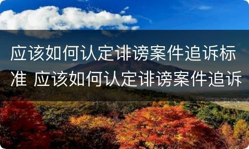 应该如何认定诽谤案件追诉标准 应该如何认定诽谤案件追诉标准最新