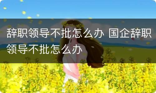 辞职领导不批怎么办 国企辞职领导不批怎么办