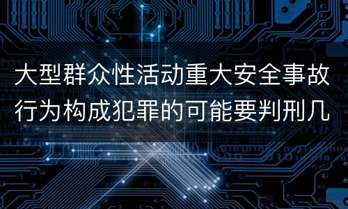 大型群众性活动重大安全事故行为构成犯罪的可能要判刑几年