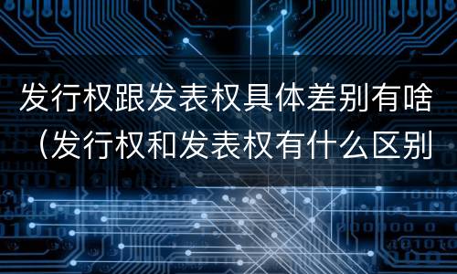 发行权跟发表权具体差别有啥（发行权和发表权有什么区别）