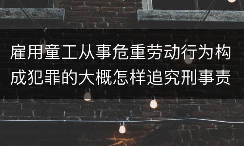雇用童工从事危重劳动行为构成犯罪的大概怎样追究刑事责任