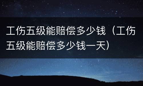 工伤五级能赔偿多少钱（工伤五级能赔偿多少钱一天）