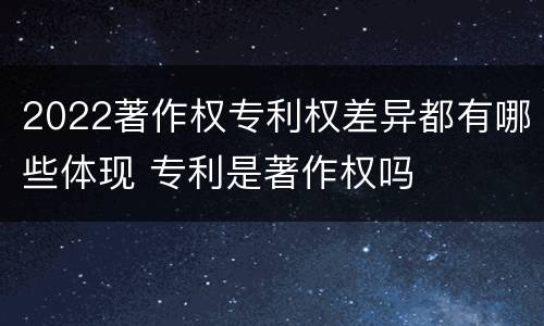 2022著作权专利权差异都有哪些体现 专利是著作权吗