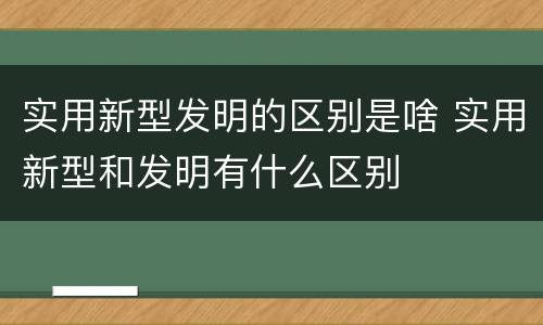 实用新型发明的区别是啥 实用新型和发明有什么区别