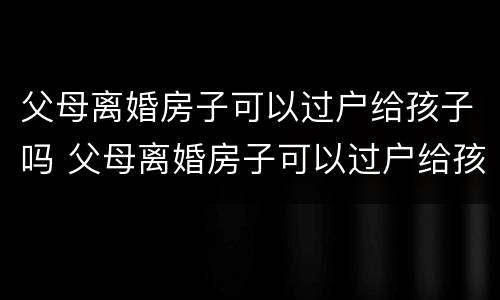 父母离婚房子可以过户给孩子吗 父母离婚房子可以过户给孩子吗?