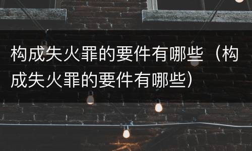 构成失火罪的要件有哪些（构成失火罪的要件有哪些）