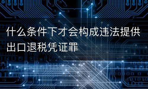 什么条件下才会构成违法提供出口退税凭证罪