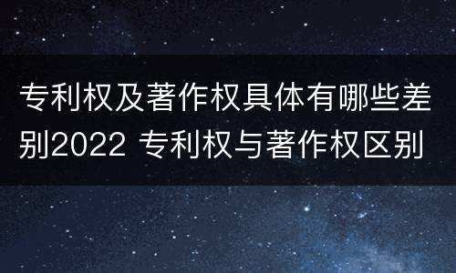 专利权及著作权具体有哪些差别2022 专利权与著作权区别