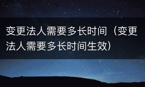 变更法人需要多长时间（变更法人需要多长时间生效）