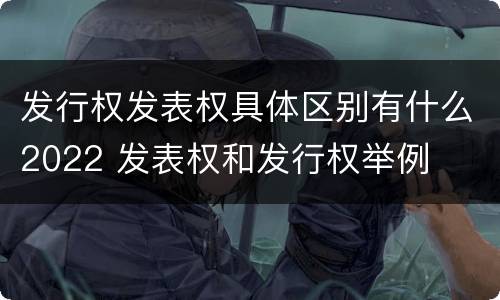 发行权发表权具体区别有什么2022 发表权和发行权举例