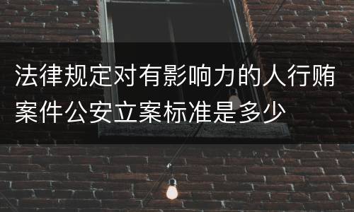 法律规定对有影响力的人行贿案件公安立案标准是多少