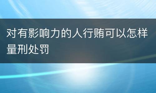 对有影响力的人行贿可以怎样量刑处罚