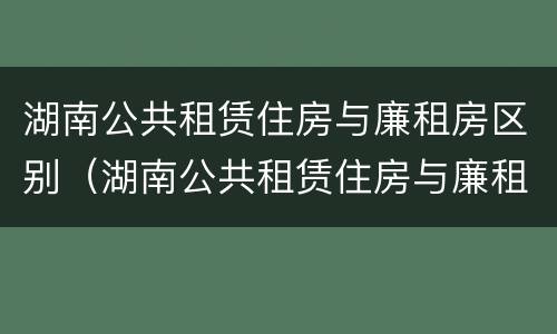 湖南公共租赁住房与廉租房区别（湖南公共租赁住房与廉租房区别是什么）