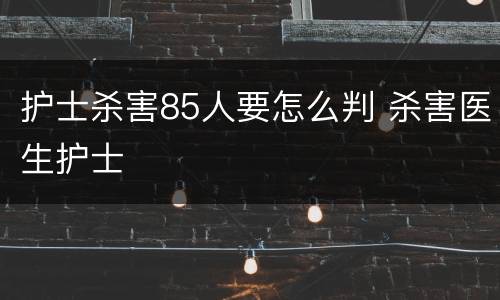 护士杀害85人要怎么判 杀害医生护士