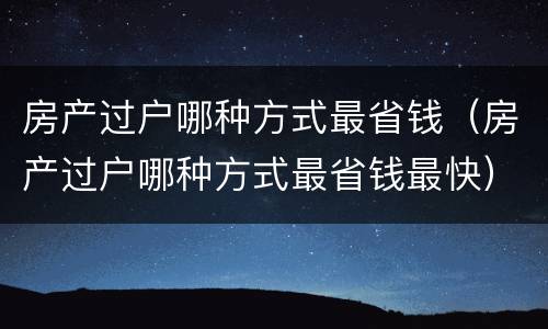 房产过户哪种方式最省钱(房产过户哪种方式最省钱最快)