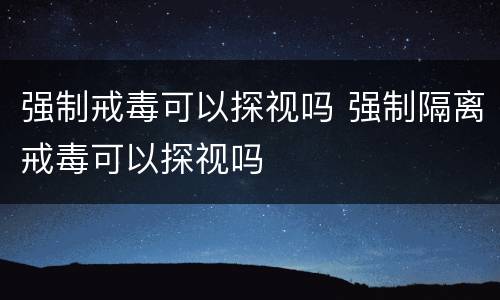 强制戒毒可以探视吗 强制隔离戒毒可以探视吗