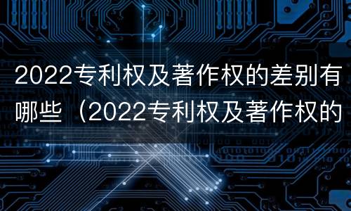2022专利权及著作权的差别有哪些（2022专利权及著作权的差别有哪些方面）