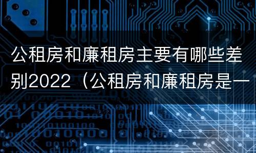 公租房和廉租房主要有哪些差别2022（公租房和廉租房是一样吗）